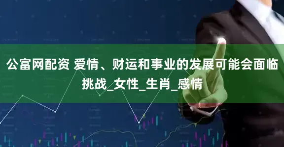 公富网配资 爱情、财运和事业的发展可能会面临挑战_女性_生肖_感情