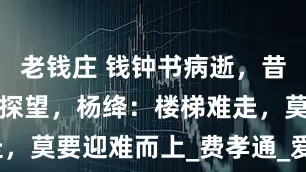 老钱庄 钱钟书病逝，昔日情敌上门探望，杨绛：楼梯难走，莫要迎难而上_费孝通_爱情_一生