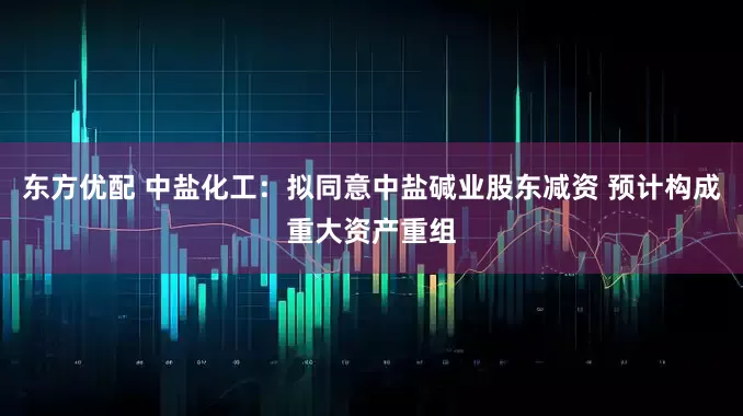 东方优配 中盐化工：拟同意中盐碱业股东减资 预计构成重大资产重组