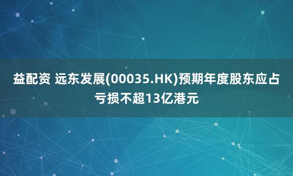 益配资 远东发展(00035.HK)预期年度股东应占亏损不超13亿港元