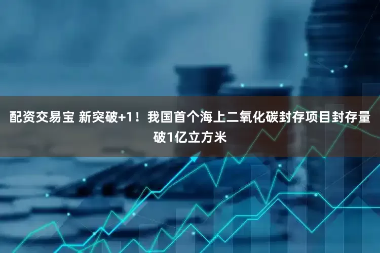 配资交易宝 新突破+1！我国首个海上二氧化碳封存项目封存量破1亿立方米