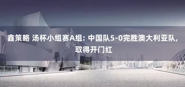 鑫策略 汤杯小组赛A组: 中国队5-0完胜澳大利亚队, 取得开门红